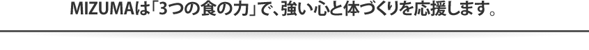 MIZUMAは「3つの食の力」で、強い心と体づくりを応援します。