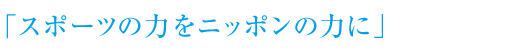 「スポーツの力をニッポンの力に」