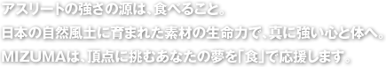 アスリートの強さの源は、食べること。日本の自然風土に育まれた素材の生命力で、真に強い心と体へ。MIZUMAは、頂点に挑むあなたの夢を「食」で応援します。