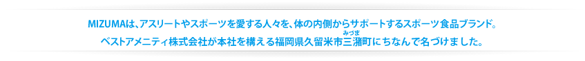 MIZUMAは、アスリートやスポーツを愛する人々を、体の内側からサポートするスポーツ食品ブランド。ベストアメニティ株式会社が本社を構える福岡県久留米市三潴町にちなんで名づけました。