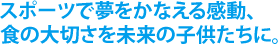 スポーツで夢をかなえる感動、
食の大切さを未来の子供たちに。